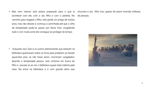 • Mas nem mesmo Jack estava preparado para o que ia
acontecer com ele, com o seu filho e com o planeta. No
caminho para resgatar o filho, Jack perde um amigo de muitos
anos, mas não desiste e continua a caminhada até que o olho
da tempestade pode-se passar por Nova York congelando
tudo e com muita sorte ele consegue-se proteger do tempo.
• Enquanto isso, Sam e os outros sobreviventes que estavam na
biblioteca queimavam todos os livros para poderem se manter
aquecidos pois, se não fosse assim, morreriam congelados.
Quando a tempestade passou, Jack continua em busca do
filho e assusta-se ao ver a biblioteca quase toda coberta pela
neve. Ele entra na biblioteca e é com grande alívio que
encontra o seu filho vivo, apesar de terem morrido milhares
de pessoas.
16
 