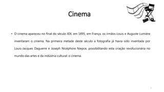 • O cinema apareceu no final do século XIX, em 1895, em França, os irmãos Louis e Auguste Lumière
inventaram o cinema. Na primeira metade deste século a fotografia já havia sido inventada por
Louis-Jacques Daguerre e Joseph Nicéphore Niepce, possibilitando esta criação revolucionária no
mundo das artes e da indústria cultural: o cinema.
2
Cinema
 
