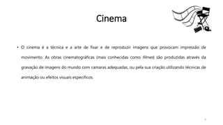 Cinema
• O cinema é a técnica e a arte de fixar e de reproduzir imagens que provocam impressão de
movimento. As obras cinematográficas (mais conhecidas como filmes) são produzidas através da
gravação de imagens do mundo com camaras adequadas, ou pela sua criação utilizando técnicas de
animação ou efeitos visuais específicos.
4
 