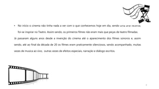 6
• No início o cinema não tinha nada a ver com o que conhecemos hoje em dia, sendo uma arte recente,
foi-se inspirar no Teatro. Assim sendo, os primeiros filmes não eram mais que peças de teatro filmadas.
Já passaram alguns anos desde a invenção do cinema até o aparecimento dos filmes sonoros e, assim
sendo, até ao final da década de 20 os filmes eram praticamente silenciosos, sendo acompanhado, muitas
vezes de musica ao vivo, outras vezes de efeitos especiais, narração e diálogo escritos.
 