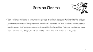 • Com a invenção do sistema de som Vitaphone (gravação do som num disco) pela Warner Brothers foi feito pela
primeira vez um filme com diálogos e música sincronizada a partes sem som. Mas só em 1929 (um ano depois) é
que foi feito um filme com o som totalmente sincronizado: «The lights of New York». Esta invenção veio acabar
com o cinema mudo, «O beijo», lançado em 1929 foi o último filme mudo na história de Hollywood.
7
Som no Cinema
 