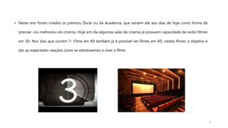 • Neste ano foram criados os prémios Óscar ou da Academia, que servem até aos dias de hoje como forma de
premiar «os melhores» do cinema. Hoje em dia algumas salas de cinema já possuem capacidade de exibir filmes
em 3D. Nos dias que correm 7- Filme em 4D também já é possível ver filmes em 4D, nestes filmes o objetivo é
dar ao espectador reações como se estivéssemos a viver o filme.
8
 