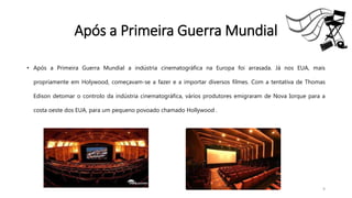 Após a Primeira Guerra Mundial
• Após a Primeira Guerra Mundial a indústria cinematográfica na Europa foi arrasada. Já nos EUA, mais
propriamente em Holywood, começavam-se a fazer e a importar diversos filmes. Com a tentativa de Thomas
Edison detomar o controlo da indústria cinematográfica, vários produtores emigraram de Nova Iorque para a
costa oeste dos EUA, para um pequeno povoado chamado Hollywood .
9
 