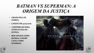 • CRIADO PELA DC
COMICS;
• LANÇOU EM 24/03/2016;
• A HISTÓRIA SE PASSA
ANTES DA LIGA DA
JUSTIÇA;
• BEM AFFLECK COMO
BATMAN, E HENRY
CAVILL COMO
SUPERMAN.
BATMAN VS SUPERMAN: A
ORIGEM DA JUSTIÇA
 