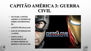 CAPITÃO AMÉRICA 3: GUERRA
CIVIL
• NO FILME, CAPITÃO
AMERICA E HOMEM DE
FERRO CONFRONTAM-
SE;
• LANÇOU EM 28/04/2016;
• ELES SE DIVIDIRAM EM
2 LADOS;
• CONTA COM A
PARTICIPAÇÃO DE
OUTROS HERÓIS DA
MARVEL E DE STAN LEE.
 