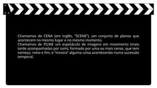 Chamamos de CENA (em inglês, “SCENE”), um conjunto de planos que
acontecem no mesmo lugar e no mesmo momento.
Chamamos de FILME um espetáculo de imagens em movimento (mais
tarde acompanhadas por som), formado por uma ou mais cenas, que tem
começo, meio e fim, e “mostra” alguma coisa acontecendo numa sucessão
temporal.
 