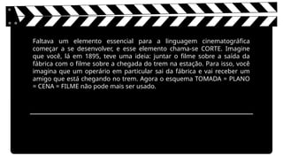 Faltava um elemento essencial para a linguagem cinematográfica
começar a se desenvolver, e esse elemento chama-se CORTE. Imagine
que você, lá em 1895, teve uma ideia: juntar o filme sobre a saída da
fábrica com o filme sobre a chegada do trem na estação. Para isso, você
imagina que um operário em particular sai da fábrica e vai receber um
amigo que está chegando no trem. Agora o esquema TOMADA = PLANO
= CENA = FILME não pode mais ser usado.
 
