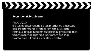 Segundo núcleo cinema
PRODUÇÃO –
é a turma encarregada de tocar todos os processos
que transformarão o roteiro em filme. De certa
forma, a direção também faz parte da produção, mas
vamos mantê-la separada, por razões que logo
ficarão claras. Produzir um filme envolve:
 