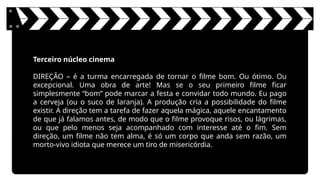 Terceiro núcleo cinema
DIREÇÃO – é a turma encarregada de tornar o filme bom. Ou ótimo. Ou
excepcional. Uma obra de arte! Mas se o seu primeiro filme ficar
simplesmente “bom” pode marcar a festa e convidar todo mundo. Eu pago
a cerveja (ou o suco de laranja). A produção cria a possibilidade do filme
existir. A direção tem a tarefa de fazer aquela mágica, aquele encantamento
de que já falamos antes, de modo que o filme provoque risos, ou lágrimas,
ou que pelo menos seja acompanhado com interesse até o fim. Sem
direção, um filme não tem alma, é só um corpo que anda sem razão, um
morto-vivo idiota que merece um tiro de misericórdia.
 