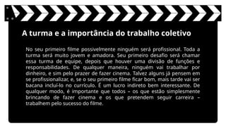A turma e a importância do trabalho coletivo
No seu primeiro filme possivelmente ninguém será profissional. Toda a
turma será muito jovem e amadora. Seu primeiro desafio será chamar
essa turma de equipe, depois que houver uma divisão de funções e
responsabilidades. De qualquer maneira, ninguém vai trabalhar por
dinheiro, e sim pelo prazer de fazer cinema. Talvez alguns já pensem em
se profissionalizar, e, se o seu primeiro filme ficar bom, mais tarde vai ser
bacana incluí-lo no currículo. É um lucro indireto bem interessante. De
qualquer modo, é importante que todos – os que estão simplesmente
brincando de fazer cinema e os que pretendem seguir carreira –
trabalhem pelo sucesso do filme.
 