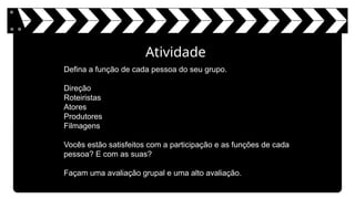 Atividade
Defina a função de cada pessoa do seu grupo.
Direção
Roteiristas
Atores
Produtores
Filmagens
Vocês estão satisfeitos com a participação e as funções de cada
pessoa? E com as suas?
Façam uma avaliação grupal e uma alto avaliação.
 