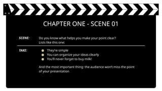 Do you know what helps you make your point clear?
Lists like this one:
● They’re simple
● You can organize your ideas clearly
● You’ll never forget to buy milk!
And the most important thing: the audience won’t miss the point
of your presentation
CHAPTER ONE - SCENE 01
SCENE:
TAKE:
 