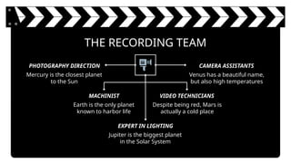 THE RECORDING TEAM
Mercury is the closest planet
to the Sun
Venus has a beautiful name,
but also high temperatures
PHOTOGRAPHY DIRECTION CAMERA ASSISTANTS
Earth is the only planet
known to harbor life
Despite being red, Mars is
actually a cold place
MACHINIST VIDEO TECHNICIANS
Jupiter is the biggest planet
in the Solar System
EXPERT IN LIGHTING
 