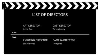 ART DIRECTOR
Jenna Doe
CAST DIRECTOR
Timmy Jimmy
LIGHTING DIRECTOR
Susan Bones
CAMERA DIRECTOR
Fred Jones
LIST OF DIRECTORS
TAKE:
ROLL:
 