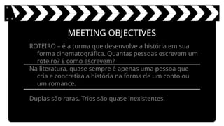 MEETING OBJECTIVES
ROTEIRO – é a turma que desenvolve a história em sua
forma cinematográfica. Quantas pessoas escrevem um
roteiro? E como escrevem?
Na literatura, quase sempre é apenas uma pessoa que
cria e concretiza a história na forma de um conto ou
um romance.
Duplas são raras. Trios são quase inexistentes.
 