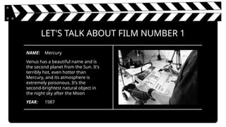 LET'S TALK ABOUT FILM NUMBER 1
Venus has a beautiful name and is
the second planet from the Sun. It’s
terribly hot, even hotter than
Mercury, and its atmosphere is
extremely poisonous. It’s the
second-brightest natural object in
the night sky after the Moon
YEAR:
NAME:
1987
Mercury
 