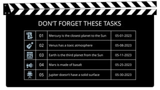 DON’T FORGET THESE TASKS
01 Mercury is the closest planet to the Sun 05-01-2023
02 Venus has a toxic atmosphere 05-08-2023
03 Earth is the third planet from the Sun 05-11-2023
04 Mars is made of basalt 05-25-2023
05 Jupiter doesn’t have a solid surface 05-30-2023
 