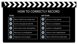 HOW TO CORRECTLY RECORD
Mars is full of iron oxide dust
Earth is the planet with life
Venus has a toxic atmosphere
Mercury is a small planet
Neptune is an ice giant
TO DO: NOT TO DO:
Venus is a hot planet
Mars is a red planet
Jupiter is a big planet
Saturn is the ringed planet
Mars is full of iron oxide dust
 