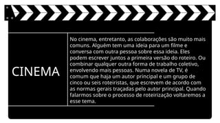 CINEMA
No cinema, entretanto, as colaborações são muito mais
comuns. Alguém tem uma ideia para um filme e
conversa com outra pessoa sobre essa ideia. Eles
podem escrever juntos a primeira versão do roteiro. Ou
combinar qualquer outra forma de trabalho coletivo,
envolvendo mais pessoas. Numa novela de TV, é
comum que haja um autor principal e um grupo de
cinco ou seis roteiristas, que escrevem de acordo com
as normas gerais traçadas pelo autor principal. Quando
falarmos sobre o processo de roteirização voltaremos a
esse tema.
 