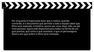 Por enquanto é importante dizer que o roteiro, quando
concluído, é o documento que permite a toda a equipe saber que
filme será realizado. A história, escrita por uma, duas, três, ou até
mais pessoas, agora está disponível para todos na forma de um
guia preciso, que conta o que acontece, o que os personagens
falam e em que ordem o filme será montado.
 