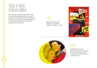 1950 a 1959
anovaonda
Nos anos 50, o cinema americano sofre
com as perseguições políticas aos pro-
fissionais do meio. A TV leva à queda nas
receitas, e os grandes estúdios apostam
na inovação de sistemas, como telas
gigantes ou cinema 3D.
10
1952
1955
Bwana Devil, de Arch
Oboler, é o primeiro
longa-metragem em 3D.
Oklahoma!, de Fred
Zinnemann, usa um filme de
70mm, sendo 65mm para
a imagem e 5mm para seis
canais de som.
 