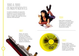 1990 A 1999
OS INDEPENDENTES
O cinema completa um século de
existência e vê uma transformação
radical. Os sistemas analógicos de
áudio e imagem dão lugar aos novos
sistemas informatizados.
14
1994
1997
Pulp Fiction, de Quentin
Tarantino, é o primeiro filme
independente a arrecadar
100 milhões de dólares
de bilheteria e ganha o
Festival de Cannes.
Surge o DVD, disco
versátil digital, sistema
que permite a reprodução
doméstica de som e
imagem em qualidade
muito superior ao VHS.
1997
Titanic, de James
Cameron, atinge o
custo de 200 milhões
de dólares e torna-se o
primeiro filme a arrecadar
mais de 1 bilhão de
dólares em bilheteria.
 