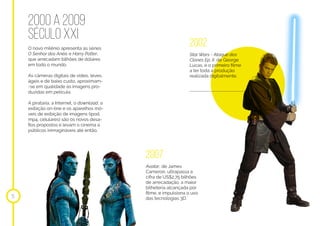 2000 a 2009
século xxi
O novo milênio apresenta as séries
O Senhor dos Anéis e Harry Potter,
que arrecadam bilhões de dólares
em todo o mundo.
As câmeras digitais de vídeo, leves,
ágeis e de baixo custo, aproximam-
-se em qualidade às imagens pro-
duzidas em película.
A pirataria, a Internet, o download, a
exibição on-line e os aparelhos mó-
veis de exibição de imagens (ipod,
mp4, celulares) são os novos desa-
fios propostos e levam o cinema a
públicos inimagináveis até então.
15
2002
2007
Star Wars - Ataque dos
Clones Ep. II, de George
Lucas, é o primeiro filme
a ter toda a produção
realizada digitalmente.
Avatar, de James
Cameron, ultrapassa a
cifra de US$2,75 bilhões
de arrecadação, a maior
bilheteria alcançada por
filme, e impulsiona o uso
das tecnologias 3D.
 