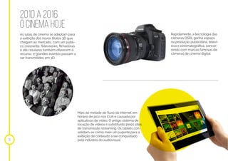 2010 a 2016
o cinema hoje
As salas de cinema se adaptam para
a exibição dos novos títulos 3D que
chegam ao mercado, com um públi-
co crescente. Televisores, filmadoras
e até celulares também oferecem o
recurso, e grandes eventos passam a
ser transmitidos em 3D.
Rapidamente, a tecnologia das
câmeras DSRL ganha espaço
na produção publicitária, televi-
siva e cinematográfica, concor-
rendo com marcas famosas de
câmeras de cinema digital.
Mais da metade do fluxo da internet em
horário de pico nos EUA é causada por
aplicativos de vídeo. O antigo sistema de
locação de vídeos é substituído pelos sites
de transmissão streaming. Os tablets con-
solidam-se como mais um suporte para a
exibição de conteúdo a ser conquistado
pela indústria do audiovisual.16
 