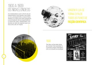 1900 a 1909
Os NICKELONDEOS
Os nickelondeos eram a forma de en-
tretenimento mais barata e seu públi-
co era, principalmente a classe traba-
lhadora. As salas eram bem pequenas
e acomodavam até 30 espectadores.
O nome das salas, nickelondeos, era
devido ao valor do ingresso que cus-
tava cerca de um níquel.
5
Viagem à lua se
torna o pai de
todos os filmes de
ficção cientifica
1906
The Story of the Kelly Gang
de Charles Tait (Austrália), é
o primeiro longa-metragem,
com 70 minutos de duração
 
