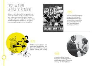 1920 a 1929
a era do sonoro
7
1925
Sergei Eisenstein (URSS)
dirige O Encouraçado
Potemkin e mostra que
a montagem dos planos
é o principal elemento
responsável por dar
sentido a um filme.
1928
1929
Mickey Mouse aparece nas
telas pela primeira vez, em
Steamboat Willie, com a voz
de seu criador, Walt Disney.
A Academia das Artes e
Ciências Cinematográficas
Americana realiza a primeira
entrega do Prêmio Oscar.
Os anos 20 testemunham o ápice e o de-
clínio do cinema mudo. O som é adotado
por todas as produtoras, pois o público
não queria filmes mudos. Atores, roteiristas
e diretores têm de reformular os funda-
mentos da linguagem cinematográfica.
 