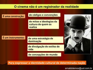 arnaldolemos@uol.com.br
O cinema não é um registrador da realidade
de uma estratégia de
dominação
de códigos e convenções
de mitos e ideologias da
cultura de quem os
realiza
É uma construção:
É um instrumento:
de divulgação de estilos de
vida
de concepções de mundo
Para expressar a identidade cultural de determinada nação
 