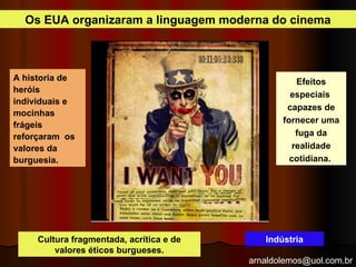 arnaldolemos@uol.com.br
A historia de
heróis
individuais e
mocinhas
frágeis
reforçaram os
valores da
burguesia.
Efeitos
especiais
capazes de
fornecer uma
fuga da
realidade
cotidiana.
Cultura fragmentada, acrítica e de
valores éticos burgueses.
Os EUA organizaram a linguagem moderna do cinema
Indústria
 