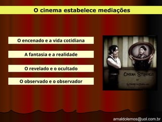 arnaldolemos@uol.com.br
O cinema estabelece mediações
O encenado e a vida cotidiana
A fantasia e a realidade
O revelado e o ocultado
O observado e o observador
 