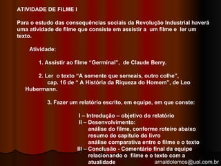 arnaldolemos@uol.com.br
ATIVIDADE DE FILME I
Para o estudo das consequências sociais da Revolução Industrial haverá
uma atividade de filme que consiste em assistir a um filme e ler um
texto.
Atividade:
1. Assistir ao filme “Germinal”, de Claude Berry.
2. Ler o texto “A semente que semeais, outro colhe”,
cap. 16 de “ A História da Riqueza do Homem”, de Leo
Hubermann.
3. Fazer um relatório escrito, em equipe, em que conste:
I – Introdução – objetivo do relatório
II – Desenvolvimento:
análise do filme, conforme roteiro abaixo
resumo do capítulo do livro
análise comparativa entre o filme e o texto
III – Conclusão - Comentário final da equipe
relacionando o filme e o texto com a
atualidade
 