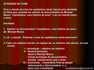 arnaldolemos@uol.com.br
ATIVIDADE DE FILME
Para o estudo da crise do capitalismo atual, haverá uma atividade
de filme que consiste em assistir ao documentário de Michael
Moore “Capitalismo, uma história de amor” e ler um dossiê sobre
o tema.
Atividade:
1. Assistir ao documentário “Capitalismo, uma história de amor”,
de Michael Moore.
2. Ler o dossiê “Entenda a crise do capitalismo norte-americano”
3. Fazer um relatório escrito, em equipe de, no máximo, três alunos, em que
conste:
I – Introdução – objetivo do relatório
II – Desenvolvimento:
Quem é Michael Moore
Temas principais do documentário
Analise relacionando com o texto
III – Conclusão – Comentário final da equipe
relacionando o Documentário e o
texto com a atualidade
 