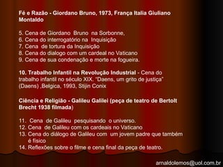 arnaldolemos@uol.com.br
Fé e Razão - Giordano Bruno, 1973, França Italia Giuliano
Montaldo
5. Cena de Giordano Bruno na Sorbonne,
6. Cena do interrogatório na Inquisição
7. Cena de tortura da Inquisição
8. Cena do dialogo com um cardeal no Vaticano
9. Cena de sua condenação e morte na fogueira.
10. Trabalho Infantil na Revolução Industrial - Cena do
trabalho infantil no século XIX. “Daens, um grito de justiça”
(Daens) ,Belgica, 1993, Stijin Conix
Ciência e Religião - Galileu Galilei (peça de teatro de Bertolt
Brecht 1938 filmada)
11. Cena de Galileu pesquisando o universo.
12. Cena de Galileu com os cardeais no Vaticano
13. Cena do diálogo de Galileu com um jovem padre que também
é físico
14. Reflexões sobre o filme e cena final da peça de teatro.
 