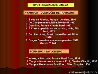 arnaldolemos@uol.com.br
1. Saída da Fabrica, França, Lumiere, 1895
2. Os Companheiros, Itália, Monicelli, 1963
3. Germinal, França, Claude Berri, 1993
4. A Classe operária vai ao paraíso, Itália, Elio
Petri, 1972
5. Os Libertários, Brasil, Lauro Escorel Filho,
1976
6. Braços Cruzados, máquinas paradas, 1978,
Gervitz-Toledo
7. A Nós, a liberdade, França, René Clair, 1931
8. Tempos Modernos – a esteira, EUA, Charles Chaplin, 1936
9. Tempos Modernos – Fast Food, EUA, Chaplin, 1936
A FABRICA – CONDIÇÕES DE TRABALHO
FORDISMO – TAYLORISMO
DVD I –TRABALHO E CINEMA
 