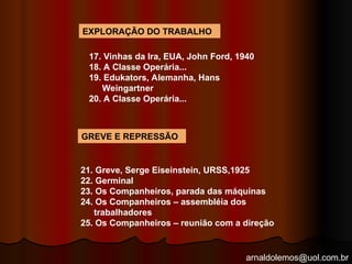 arnaldolemos@uol.com.br
EXPLORAÇÃO DO TRABALHO
17. Vinhas da Ira, EUA, John Ford, 1940
18. A Classe Operária...
19. Edukators, Alemanha, Hans
Weingartner
20. A Classe Operária...
GREVE E REPRESSÃO
21. Greve, Serge Eiseinstein, URSS,1925
22. Germinal
23. Os Companheiros, parada das máquinas
24. Os Companheiros – assembléia dos
trabalhadores
25. Os Companheiros – reunião com a direção
 