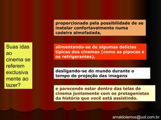 arnaldolemos@uol.com.br
Suas idas
ao
cinema se
referem
exclusiva
mente ao
lazer?
proporcionado pela possibilidade de se
instalar confortavelmente numa
cadeira almofadada,
alimentando-se de algumas delícias
típicas dos cinemas (como as pipocas e
os refrigerantes),
desligando-se do mundo durante o
tempo de projeção das imagens
e parecendo estar dentro das telas de
cinema juntamente com os protagonistas
da história que você está assistindo.
 