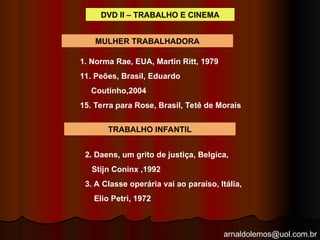 arnaldolemos@uol.com.br
DVD II – TRABALHO E CINEMA
MULHER TRABALHADORA
1. Norma Rae, EUA, Martin Ritt, 1979
11. Peões, Brasil, Eduardo
Coutinho,2004
15. Terra para Rose, Brasil, Tetê de Morais
TRABALHO INFANTIL
2. Daens, um grito de justiça, Belgica,
Stijn Coninx ,1992
3. A Classe operária vai ao paraíso, Itália,
Elio Petri, 1972
 