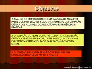 arnaldolemos@uol.com.br
Objetivos
Objetivos
1.ANÁLISE DO EMPREGO DO CINEMA NA SALA DE AULA POR
ANÁLISE DO EMPREGO DO CINEMA NA SALA DE AULA POR
PARTE DOS PROFESSORES COMO INSTRUMENTO DE FORMAÇÃO
PARTE DOS PROFESSORES COMO INSTRUMENTO DE FORMAÇÃO
CRÍTICA DOS ALUNOS. SOCIALIZAÇÃO DAS EXPERIÊNCIAS E
CRÍTICA DOS ALUNOS. SOCIALIZAÇÃO DAS EXPERIÊNCIAS E
PRÁTICAS.
PRÁTICAS.
2. UTILIZAÇÃO DO FILME COMO PRE-TEXTO PARA A REFLEXÃO
CRITICA, CAPAZ DE PROPICIAR, DESTE MODO, UM CAMPO DE
EXPERIÊNCIA CRITICA VOLTADO PARA O CONHECIMENTO
SOCIAL.
3. DISCUSSÃO DAS VANTAGENS E DOS PROBLEMAS DA
UTILIZAÇAO DO CINEMA EM SALA DE AULA
 