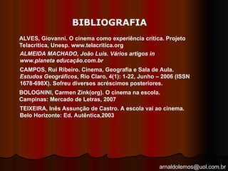 arnaldolemos@uol.com.br
BIBLIOGRAFIA
ALVES, Giovanni. O cinema como experiência crítica. Projeto
Telacritica, Unesp. www.telacritica.org
ALMEIDA MACHADO, João Luis. Vários artigos in
www.planeta educação.com.br
CAMPOS, Rui Ribeiro. Cinema, Geografia e Sala de Aula.
Estudos Geográficos, Rio Claro, 4(1): 1-22, Junho – 2006 (ISSN
1678-698X). Sofreu diversos acréscimos posteriores.
BOLOGNINI, Carmen Zink(org). O cinema na escola.
Campinas: Mercado de Letras, 2007
TEIXEIRA, Inês Assunção de Castro. A escola vai ao cinema.
Belo Horizonte: Ed. Autêntica,2003
 