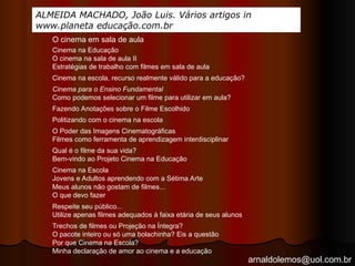 arnaldolemos@uol.com.br
ALMEIDA MACHADO, João Luis. Vários artigos in
www.planeta educação.com.br
Cinema na Educação
O cinema na sala de aula II
Estratégias de trabalho com filmes em sala de aula
Cinema na escola, recurso realmente válido para a educação?
Cinema para o Ensino Fundamental
Como podemos selecionar um filme para utilizar em aula?
Fazendo Anotações sobre o Filme Escolhido
O Poder das Imagens Cinematográficas
Filmes como ferramenta de aprendizagem interdisciplinar
Qual é o filme da sua vida?
Bem-vindo ao Projeto Cinema na Educação
Cinema na Escola
Jovens e Adultos aprendendo com a Sétima Arte
Meus alunos não gostam de filmes...
O que devo fazer
Respeite seu público...
Utilize apenas filmes adequados à faixa etária de seus alunos
Trechos de filmes ou Projeção na Íntegra?
O pacote inteiro ou só uma bolachinha? Eis a questão
Por que Cinema na Escola?
Minha declaração de amor ao cinema e a educação
Politizando com o cinema na escola
O cinema em sala de aula
 