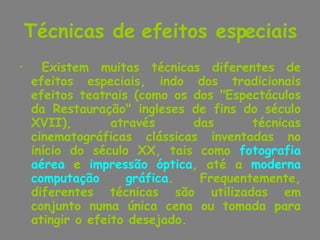Técnicas de efeitos especiais Existem muitas técnicas diferentes de efeitos especiais, indo dos tradicionais efeitos teatrais (como os dos "Espectáculos da Restauração" ingleses de fins do século XVII), através das técnicas cinematográficas clássicas inventadas no início do século XX, tais como  fotografia aérea  e  impressão óptica , até a  moderna computação gráfica . Frequentemente, diferentes técnicas são utilizadas em conjunto numa única cena ou tomada para atingir o efeito desejado. 