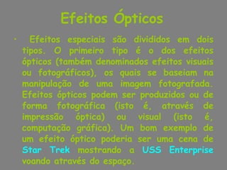 Efeitos Ópticos   Efeitos especiais são divididos em dois tipos. O primeiro tipo é o dos efeitos ópticos (também denominados efeitos visuais ou fotográficos), os quais se baseiam na manipulação de uma imagem fotografada. Efeitos ópticos podem ser produzidos ou de forma fotográfica (isto é, através de impressão óptica) ou visual (isto é, computação gráfica). Um bom exemplo de um efeito óptico poderia ser uma cena de  Star Trek  mostrando a  USS Enterprise  voando através do espaço. 