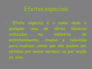 Efeitos especiais Efeito especial é o nome dado a qualquer uma de várias técnicas utilizadas na indústria de entretenimento, cinema e televisão para realizar cenas que não podem ser obtidas por meios normais ou por acção ao vivo. 