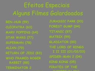 Efeitos Especiais  Alguns Filmes Galardoados BEN-HUR (59) CLEOPATRA (63) MARY POPPINS (64) STAR WARS (77) SUPERMAN (78) ALIAN (79) RETURN OF JEDI (83) WHO FRAMED ROGER RABBIT (88) TERMINATOR 2 JUDGMENT DAY (91) JURASSIC PARK (93) FOREST GUMP (94) TITANIC (97) MATRIX (99) GLADIATOR (00) THE LORD OF RINGS  I II III (O1/02/03) SPIDER-MAN 2 (04) KING KONG (05) PIRATES OF THE CARIBBEAN (06) 