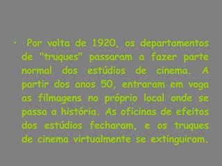 Por volta de 1920, os departamentos de "truques" passaram a fazer parte normal dos estúdios de cinema. A partir dos anos 50, entraram em voga as filmagens no próprio local onde se passa a história. As oficinas de efeitos dos estúdios fecharam, e os truques de cinema virtualmente se extinguiram.  