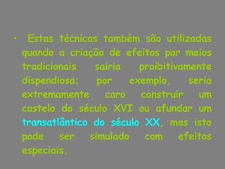 Estas técnicas também são utilizadas quando a criação de efeitos por meios tradicionais sairia proibitivamente dispendiosa; por exemplo, seria extremamente caro construir um castelo do século XVI ou afundar um  transatlântico do século XX , mas isto pode ser simulado com efeitos especiais.  