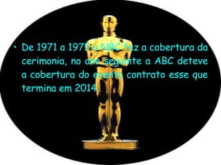 De 1971 a 1975 a NBC fez a cobertura da cerimonia, no ano seguinte a ABC deteve a cobertura do evento contrato esse que termina em 2014. 